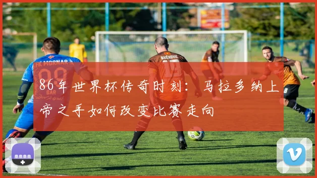 86年世界杯传奇时刻:马拉多纳上帝之手如何改变比赛走向