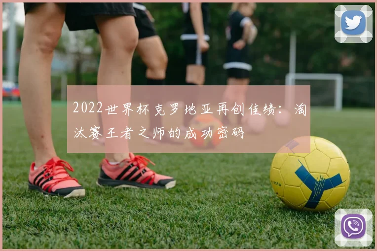 2022世界杯克罗地亚再创佳绩:淘汰赛王者之师的成功密码