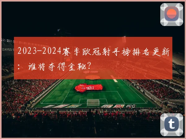 2023-2024赛季欧冠射手榜排名更新：谁将夺得金靴？