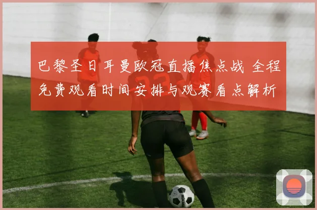 巴黎圣日耳曼欧冠直播焦点战 全程免费观看时间安排与观赛看点解析