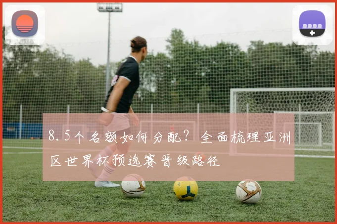 8.5个名额如何分配?全面梳理亚洲区世界杯预选赛晋级路径