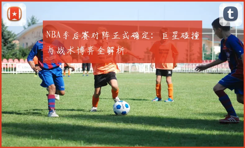 NBA季后赛对阵正式确定：巨星碰撞与战术博弈全解析