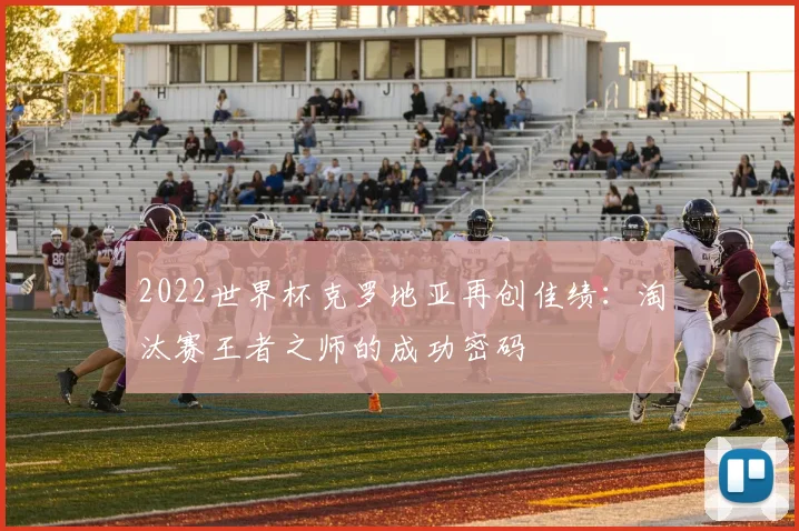 2022世界杯克罗地亚再创佳绩：淘汰赛王者之师的成功密码