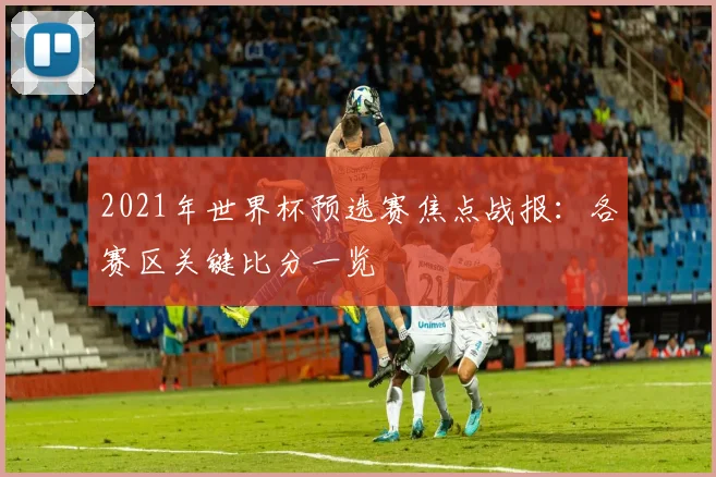 2021年世界杯预选赛焦点战报：各赛区关键比分一览